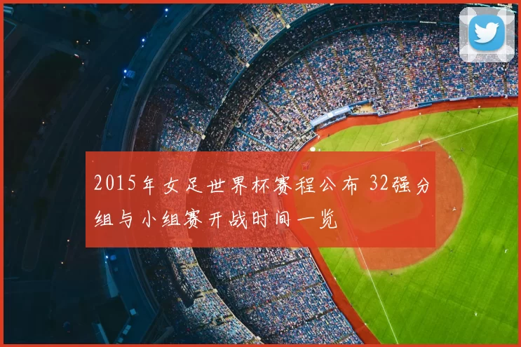 2015年女足世界杯赛程公布 32强分组与小组赛开战时间一览