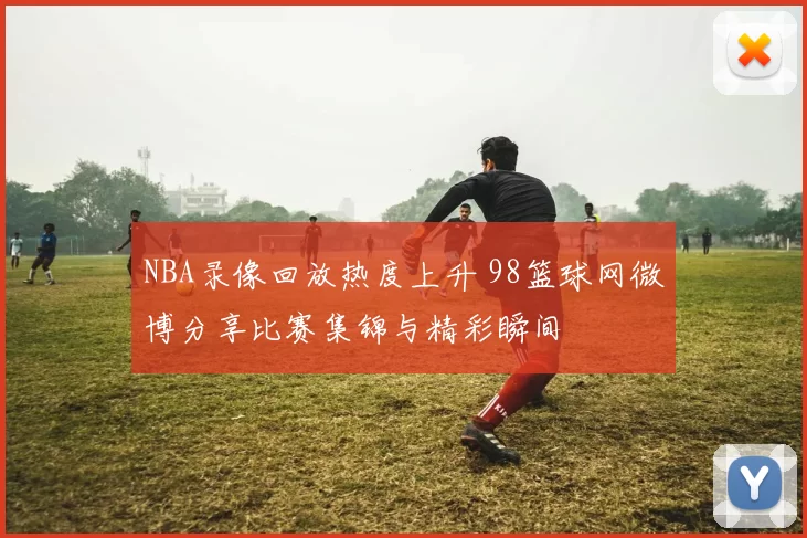 NBA录像回放热度上升 98篮球网微博分享比赛集锦与精彩瞬间