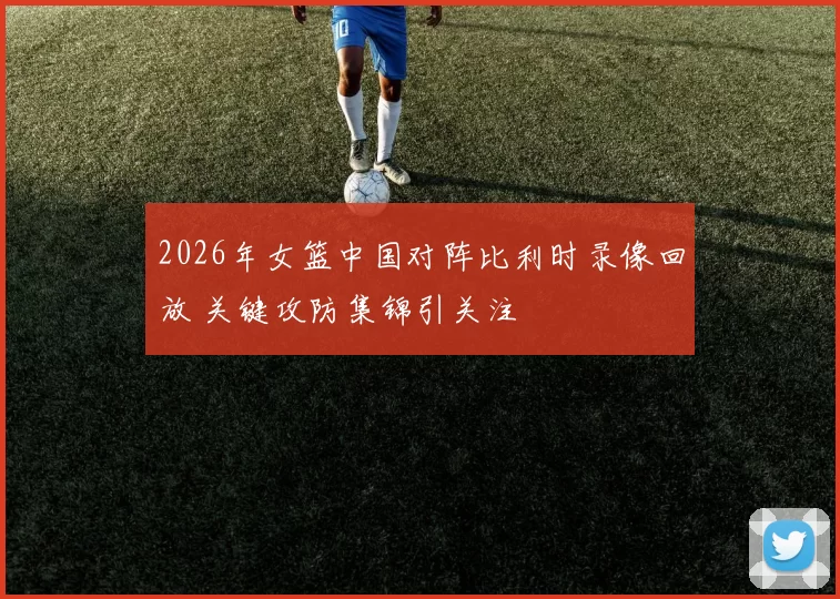 2026年女篮中国对阵比利时录像回放 关键攻防集锦引关注