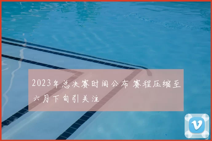 2023年总决赛时间公布 赛程压缩至六月下旬引关注