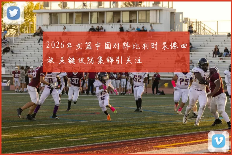 2026年女篮中国对阵比利时录像回放 关键攻防集锦引关注