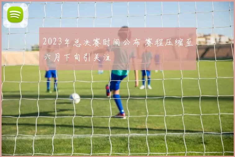 2023年总决赛时间公布 赛程压缩至六月下旬引关注