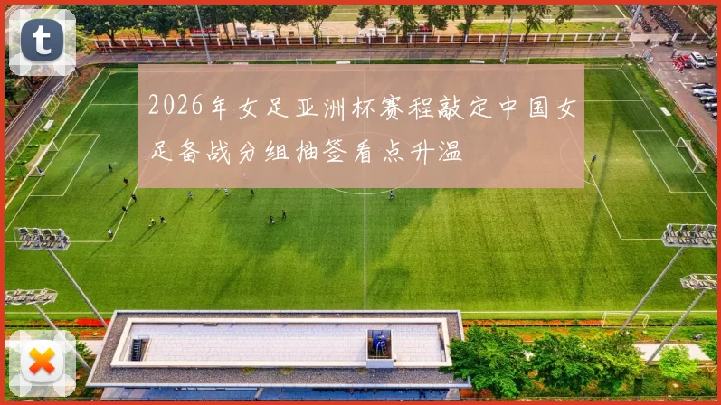 2026年女足亚洲杯赛程敲定中国女足备战分组抽签看点升温