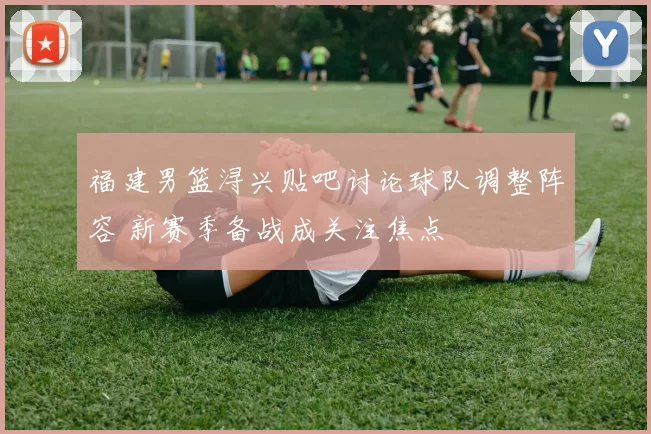 福建男篮浔兴贴吧讨论球队调整阵容 新赛季备战成关注焦点