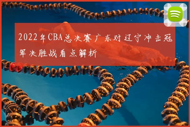 2022年CBA总决赛广东对辽宁冲击冠军决胜战看点解析
