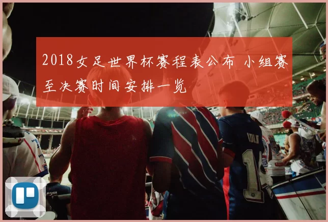 2018女足世界杯赛程表公布 小组赛至决赛时间安排一览