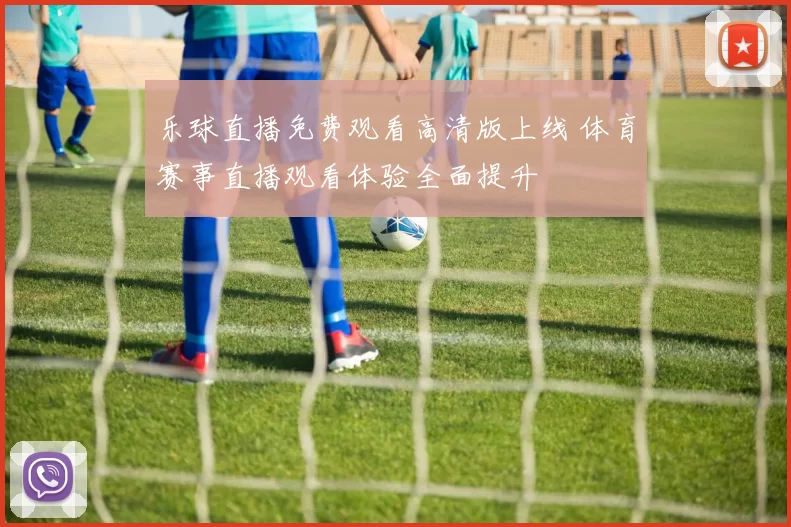 乐球直播免费观看高清版上线 体育赛事直播观看体验全面提升