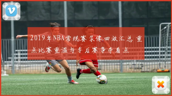2019年NBA常规赛录像回放汇总 重点比赛重温与季后赛争夺看点