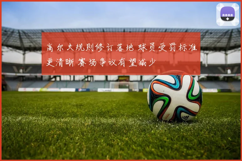 高尔夫规则修订落地 球员受罚标准更清晰 赛场争议有望减少