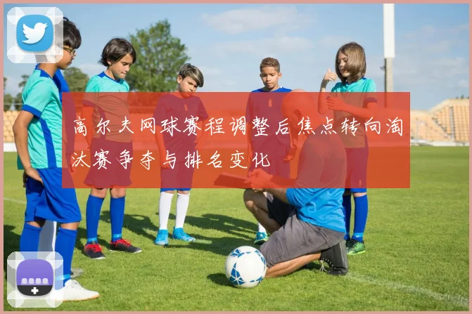 高尔夫网球赛程调整后焦点转向淘汰赛争夺与排名变化
