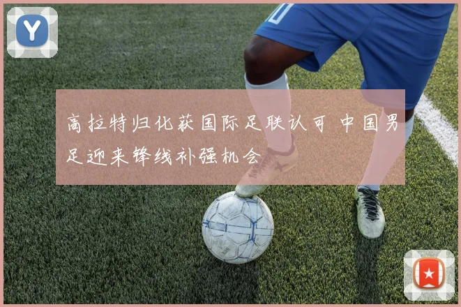 高拉特归化获国际足联认可 中国男足迎来锋线补强机会
