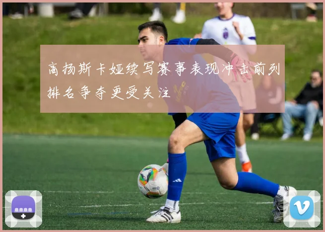 高扬斯卡娅续写赛事表现冲击前列排名争夺更受关注