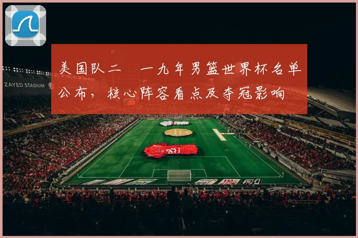 美国队二〇一九年男篮世界杯名单公布，核心阵容看点及夺冠影响