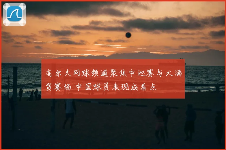 高尔夫网球频道聚焦中巡赛与大满贯赛场 中国球员表现成看点